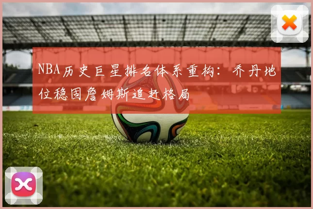 NBA历史巨星排名体系重构:乔丹地位稳固詹姆斯追赶格局