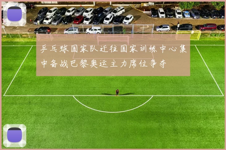 乒乓球国家队迁往国家训练中心集中备战巴黎奥运主力席位争夺