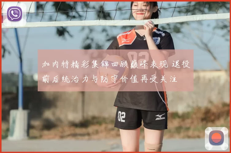 加内特精彩集锦回顾巅峰表现 退役前后统治力与防守价值再受关注