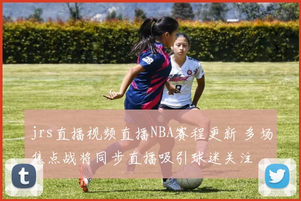 jrs直播视频直播NBA赛程更新 多场焦点战将同步直播吸引球迷关注