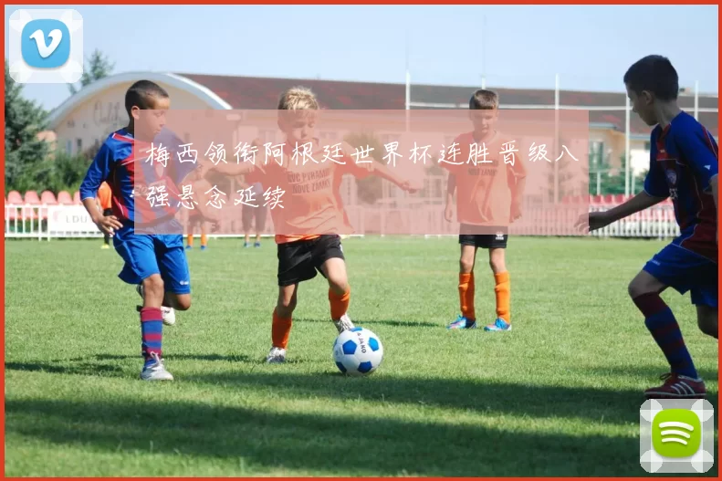 梅西领衔阿根廷世界杯连胜晋级八强悬念延续
