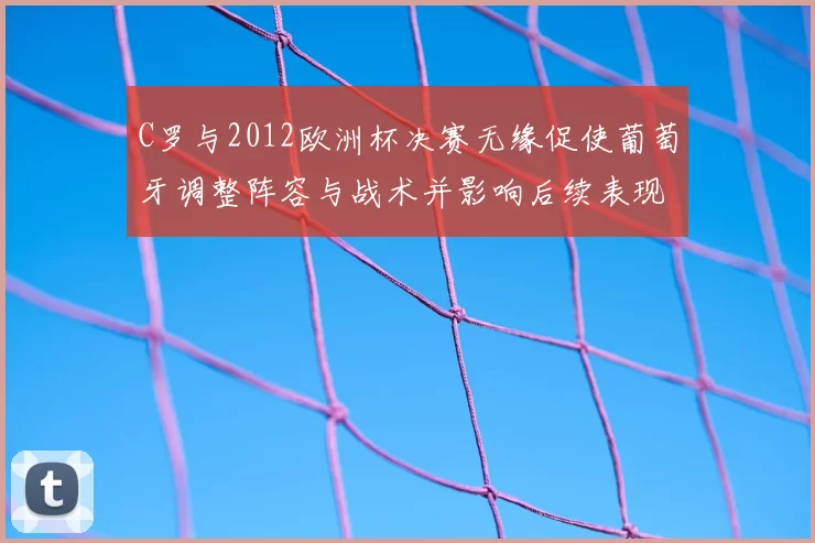 C罗与2012欧洲杯决赛无缘促使葡萄牙调整阵容与战术并影响后续表现