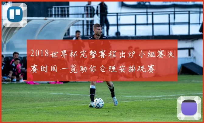 2018世界杯完整赛程出炉小组赛决赛时间一览助你合理安排观赛