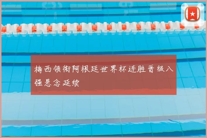 梅西领衔阿根廷世界杯连胜晋级八强悬念延续