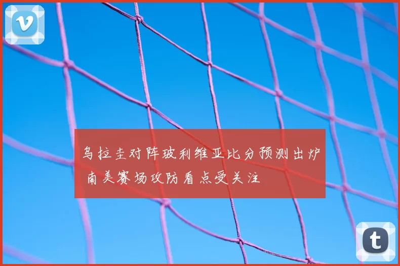 乌拉圭对阵玻利维亚比分预测出炉 南美赛场攻防看点受关注