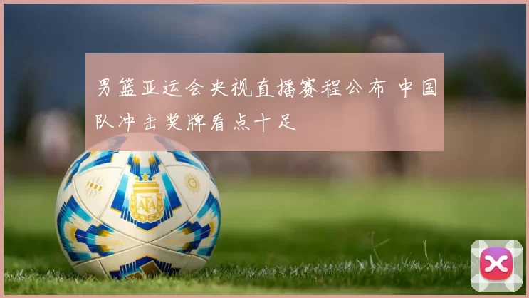 男篮亚运会央视直播赛程公布 中国队冲击奖牌看点十足