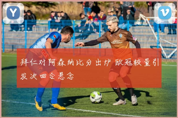 拜仁对阿森纳比分出炉 欧冠较量引发次回合悬念