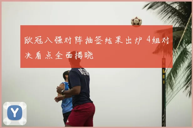 欧冠八强对阵抽签结果出炉 4组对决看点全面揭晓