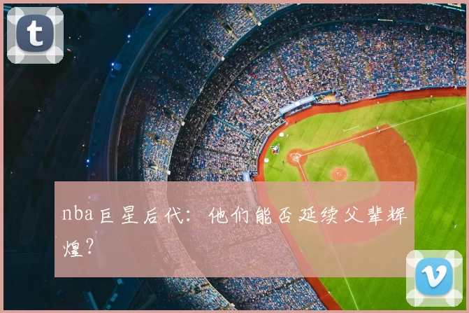 nba巨星后代：他们能否延续父辈辉煌？