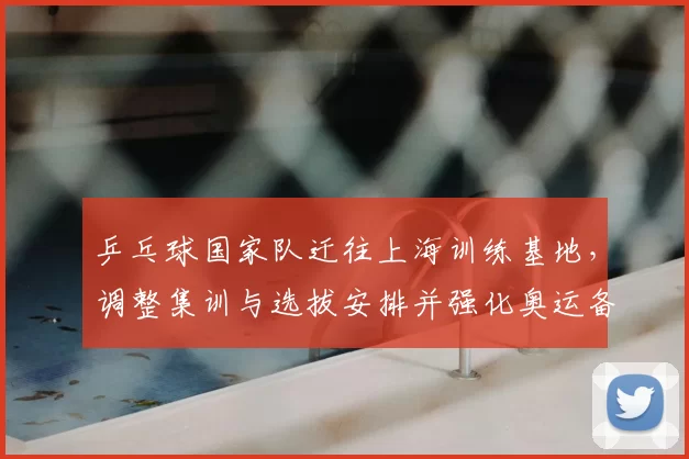 乒乓球国家队迁往上海训练基地，调整集训与选拔安排并强化奥运备战