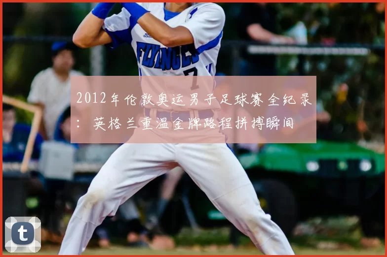 2012年伦敦奥运男子足球赛全纪录：英格兰重温金牌路程拼搏瞬间