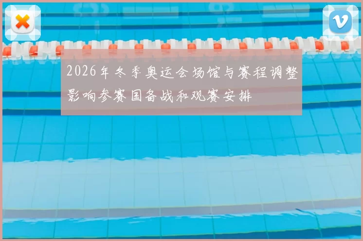 2026年冬季奥运会场馆与赛程调整影响参赛国备战和观赛安排
