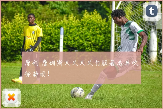 原创 詹姆斯又又又又打服著名库吹徐静雨！