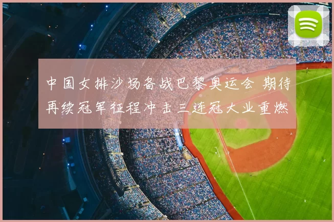 中国女排沙场备战巴黎奥运会 期待再续冠军征程冲击三连冠大业重燃